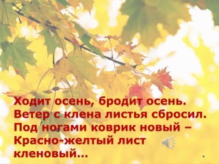 Ходит осень, бродит осень.
Ветер с клена листья сбросил.
Под ногами коврик новый –
Красно-желтый лист
кленовый…
 