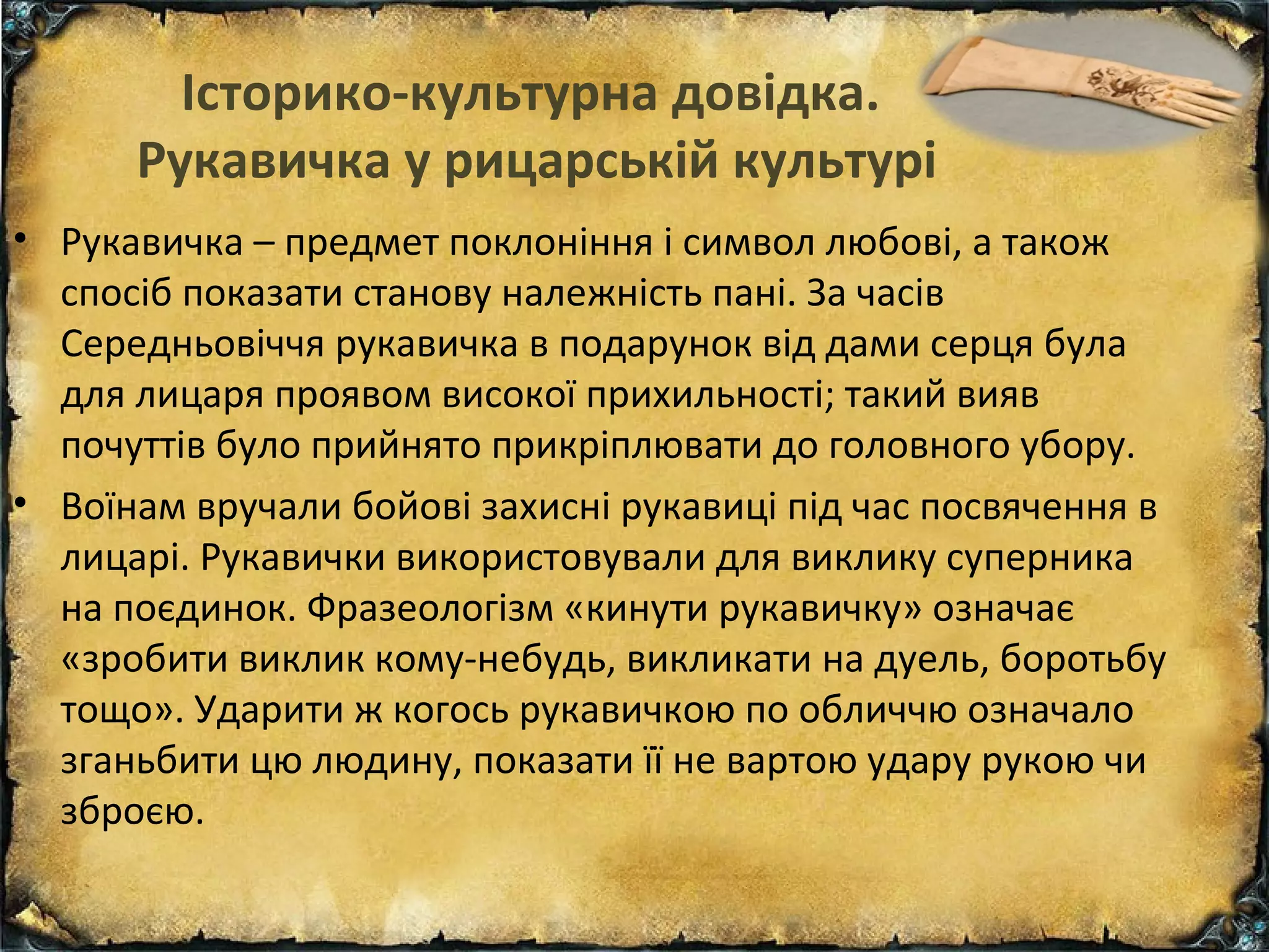 Історико-культурна довідка.
Рукавичка у рицарській культурі
• Рукавичка – предмет поклоніння і символ любові, а також
спосіб показати станову належність пані. За часів
Середньовіччя рукавичка в подарунок від дами серця була
для лицаря проявом високої прихильності; такий вияв
почуттів було прийнято прикріплювати до головного убору.
• Воїнам вручали бойові захисні рукавиці під час посвячення в
лицарі. Рукавички використовували для виклику суперника
на поєдинок. Фразеологізм «кинути рукавичку» означає
«зробити виклик кому-небудь, викликати на дуель, боротьбу
тощо». Ударити ж когось рукавичкою по обличчю означало
зганьбити цю людину, показати її не вартою удару рукою чи
зброєю.
 