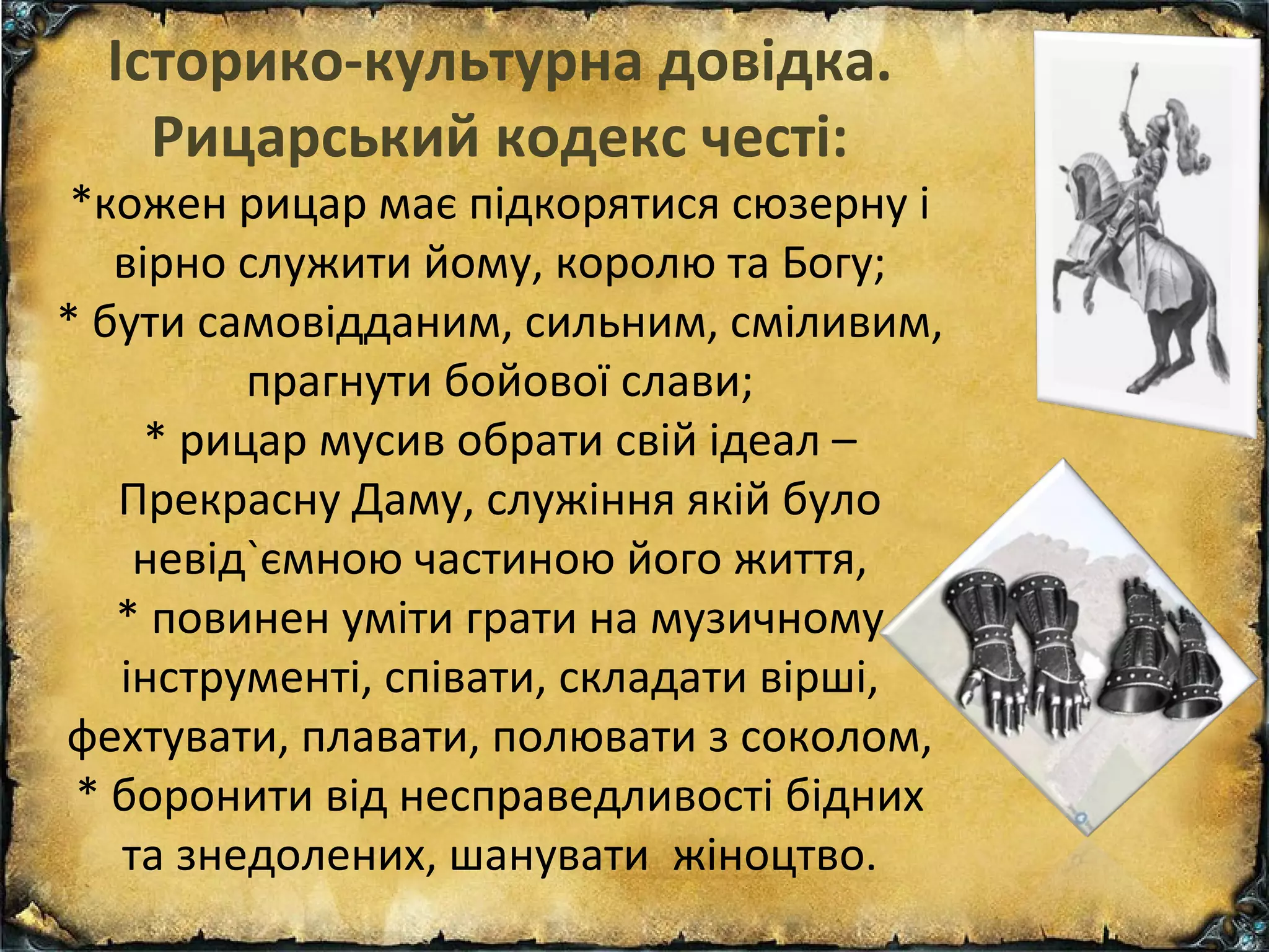 Історико-культурна довідка.
Рицарський кодекс честі:
*кожен рицар має підкорятися сюзерну і
вірно служити йому, королю та Богу;
* бути самовідданим, сильним, сміливим,
прагнути бойової слави;
* рицар мусив обрати свій ідеал –
Прекрасну Даму, служіння якій було
невід`ємною частиною його життя,
* повинен уміти грати на музичному
інструменті, співати, складати вірші,
фехтувати, плавати, полювати з соколом,
* боронити від несправедливості бідних
та знедолених, шанувати жіноцтво.
 