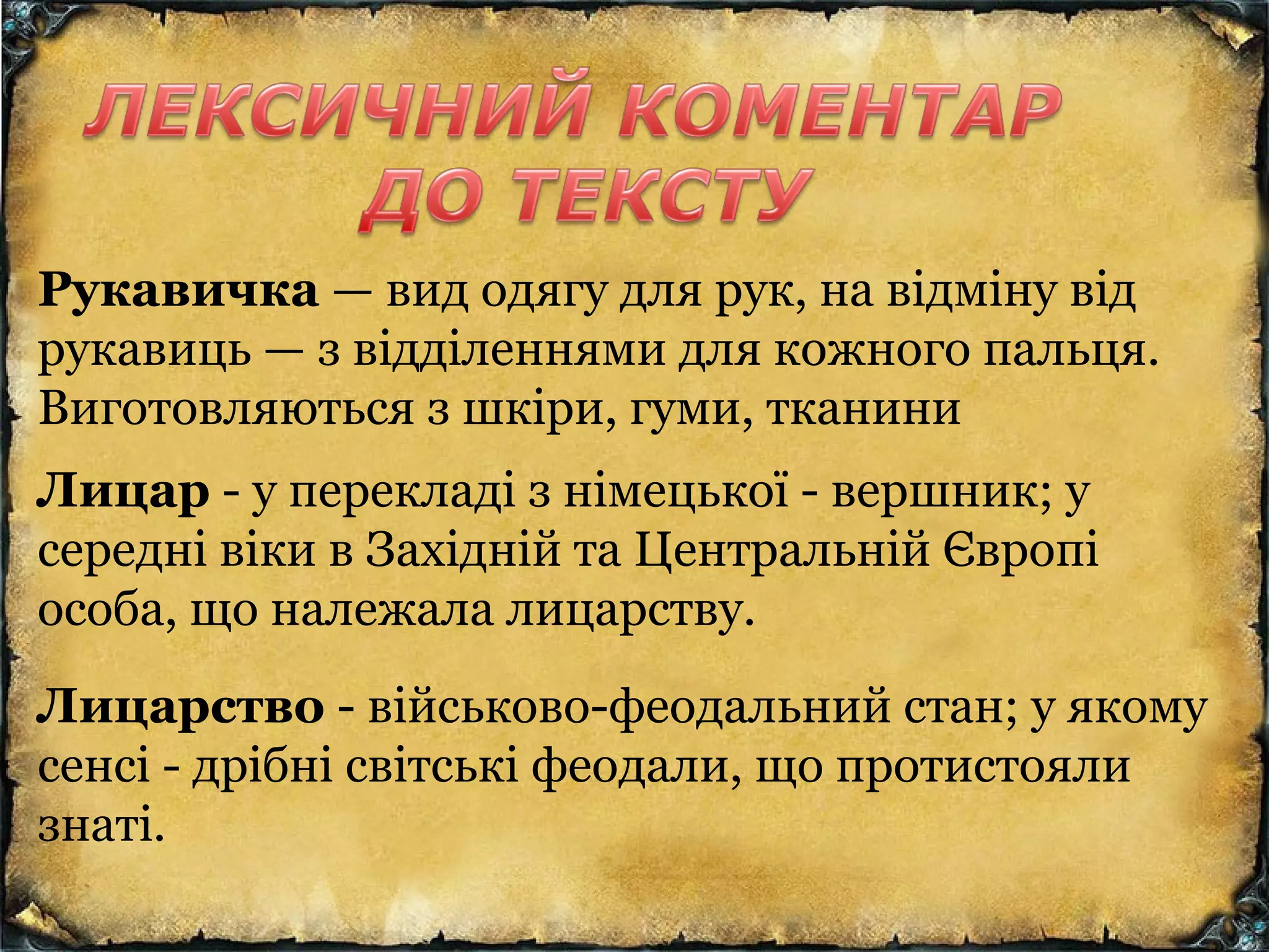Рукавичка — вид одягу для рук, на відміну від
рукавиць — з відділеннями для кожного пальця.
Виготовляються з шкіри, гуми, тканини
Лицар - у перекладі з німецької - вершник; у
середні віки в Західній та Центральній Європі
особа, що належала лицарству.
Лицарство - військово-феодальний стан; у якому
сенсі - дрібні світські феодали, що протистояли
знаті.
 