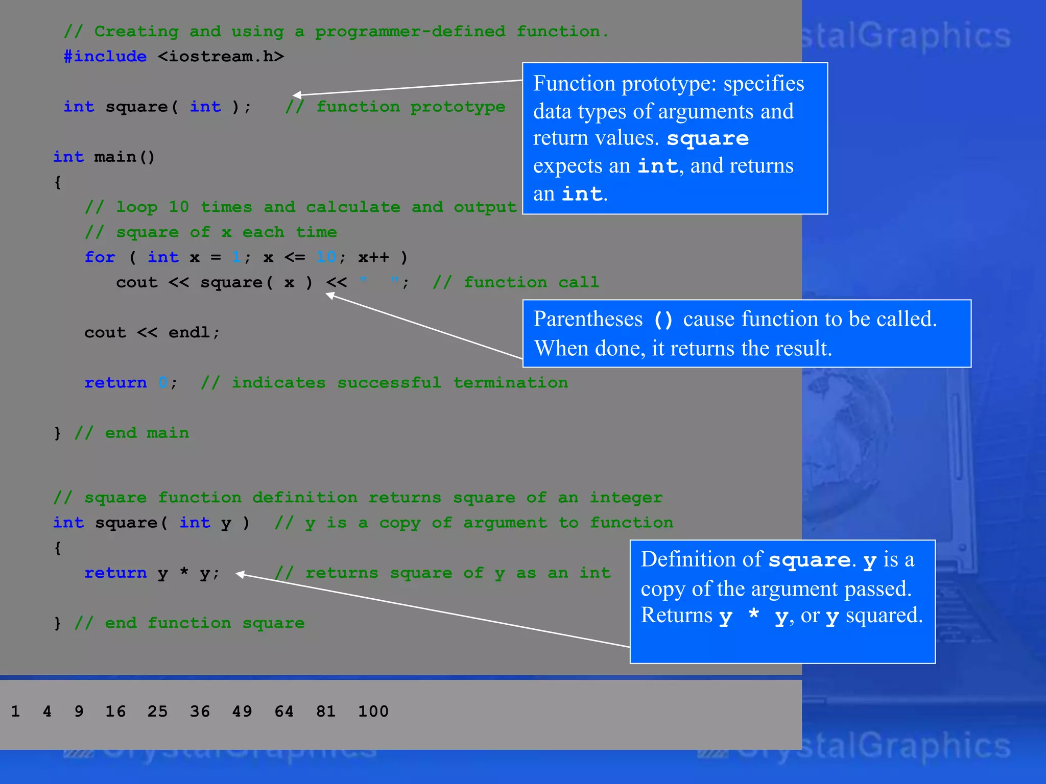 // Creating and using a programmer-defined function.
#include <iostream.h>
int square( int ); // function prototype
int main()
{
// loop 10 times and calculate and output
// square of x each time
for ( int x = 1; x <= 10; x++ )
cout << square( x ) << " "; // function call
cout << endl;
return 0; // indicates successful termination
} // end main
// square function definition returns square of an integer
int square( int y ) // y is a copy of argument to function
{
return y * y; // returns square of y as an int
} // end function square
Definition of square. y is a
copy of the argument passed.
Returns y * y, or y squared.
Function prototype: specifies
data types of arguments and
return values. square
expects an int, and returns
an int.
Parentheses () cause function to be called.
When done, it returns the result.
1 4 9 16 25 36 49 64 81 100
 