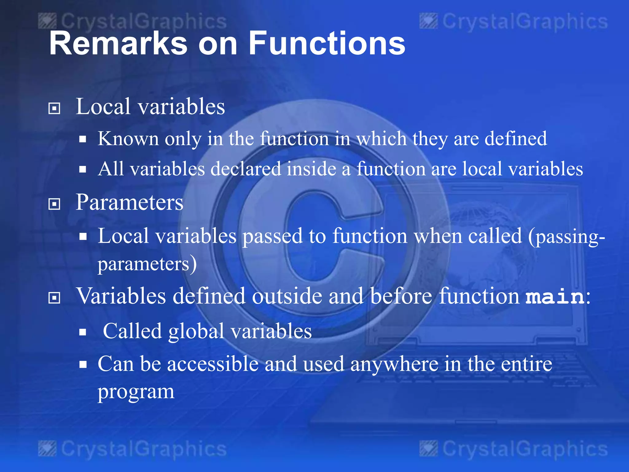  Local variables
 Known only in the function in which they are defined
 All variables declared inside a function are local variables
 Parameters
 Local variables passed to function when called (passing-
parameters)
 Variables defined outside and before function main:
 Called global variables
 Can be accessible and used anywhere in the entire
program
Remarks on Functions
 