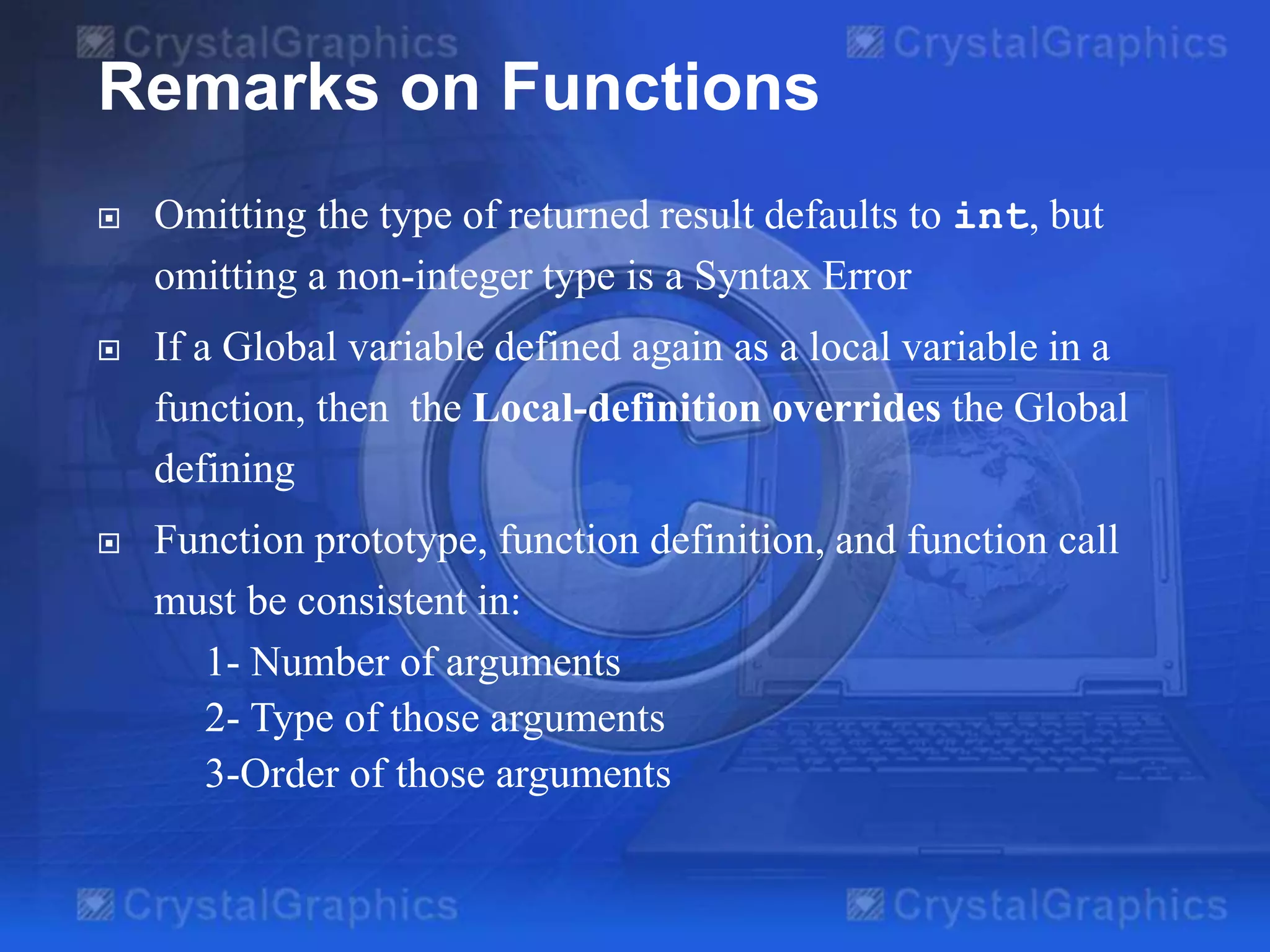 Remarks on Functions
 Omitting the type of returned result defaults to int, but
omitting a non-integer type is a Syntax Error
 If a Global variable defined again as a local variable in a
function, then the Local-definition overrides the Global
defining
 Function prototype, function definition, and function call
must be consistent in:
1- Number of arguments
2- Type of those arguments
3-Order of those arguments
 