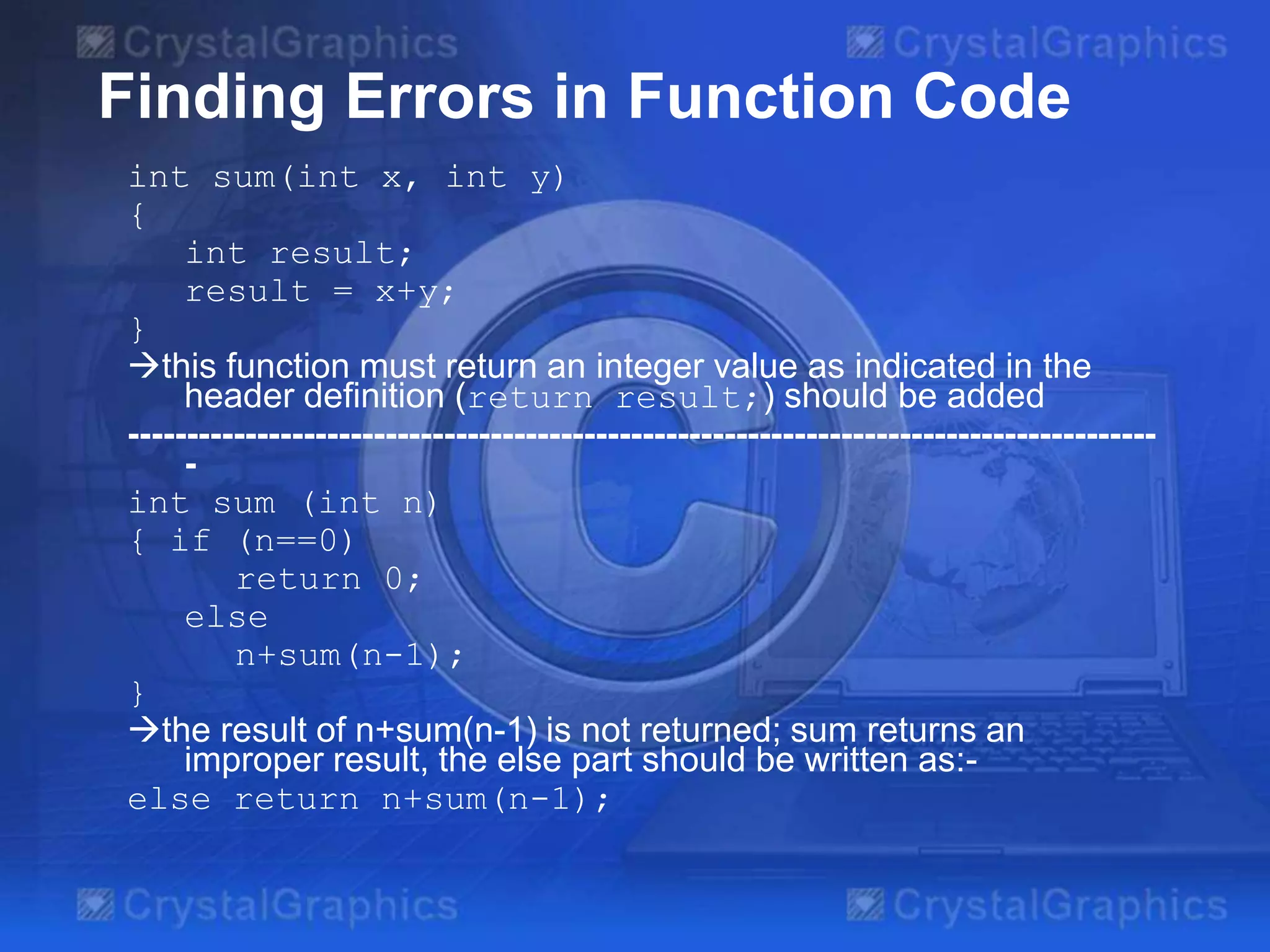 Finding Errors in Function Code
int sum(int x, int y)
{
int result;
result = x+y;
}
this function must return an integer value as indicated in the
header definition (return result;) should be added
----------------------------------------------------------------------------------------
-
int sum (int n)
{ if (n==0)
return 0;
else
n+sum(n-1);
}
the result of n+sum(n-1) is not returned; sum returns an
improper result, the else part should be written as:-
else return n+sum(n-1);
 