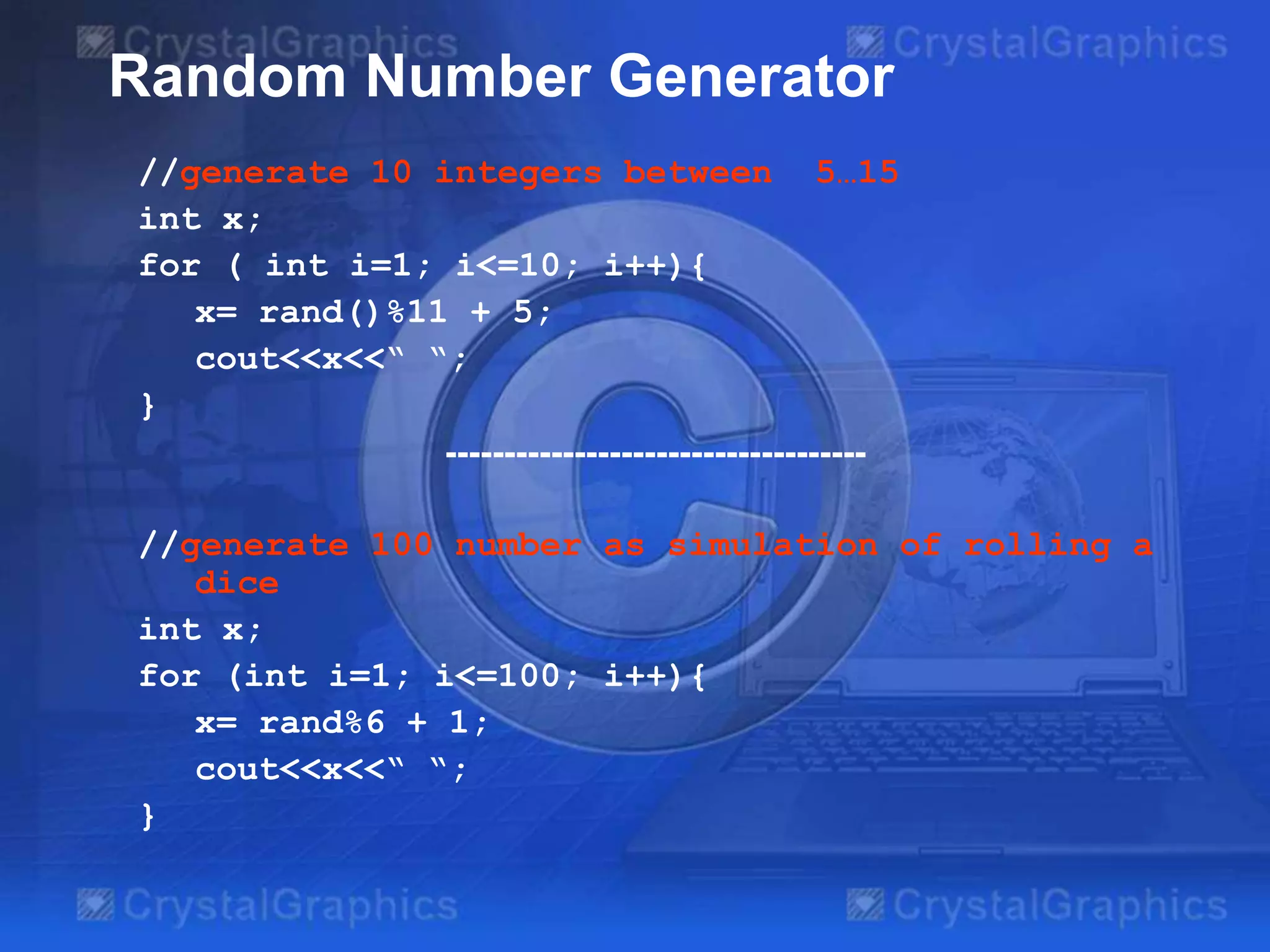 //generate 10 integers between 5…15
int x;
for ( int i=1; i<=10; i++){
x= rand()%11 + 5;
cout<<x<<“ “;
}
------------------------------------
//generate 100 number as simulation of rolling a
dice
int x;
for (int i=1; i<=100; i++){
x= rand%6 + 1;
cout<<x<<“ “;
}
Random Number Generator
 