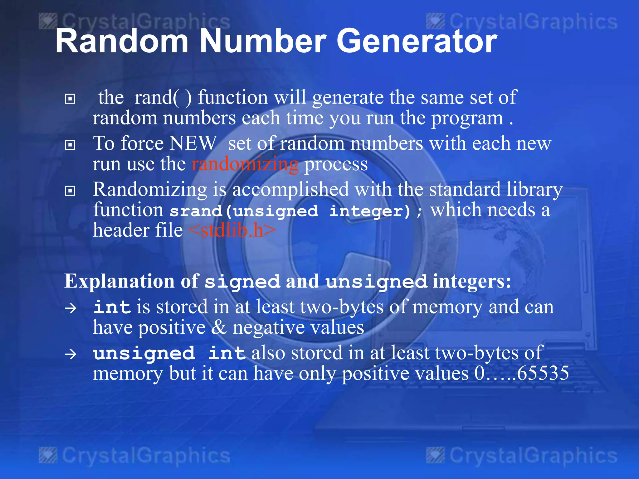  the rand( ) function will generate the same set of
random numbers each time you run the program .
 To force NEW set of random numbers with each new
run use the randomizing process
 Randomizing is accomplished with the standard library
function srand(unsigned integer); which needs a
header file <stdlib.h>
Explanation of signed and unsigned integers:
 int is stored in at least two-bytes of memory and can
have positive & negative values
 unsigned int also stored in at least two-bytes of
memory but it can have only positive values 0…..65535
Random Number Generator
 