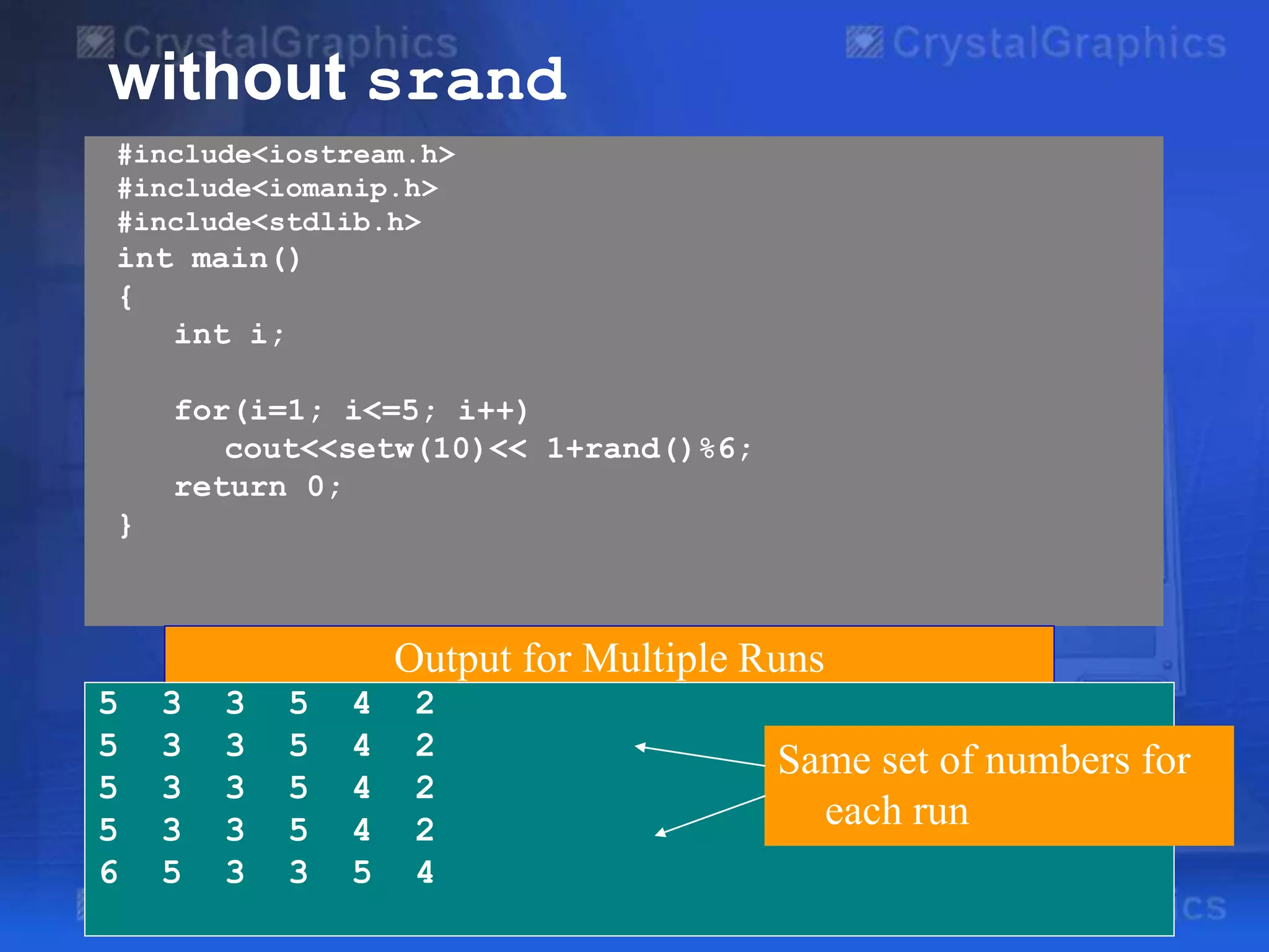 #include<iostream.h>
#include<iomanip.h>
#include<stdlib.h>
int main()
{
int i;
for(i=1; i<=5; i++)
cout<<setw(10)<< 1+rand()%6;
return 0;
}
without srand
Output for Multiple Runs
5 3 3 5 4 2
5 3 3 5 4 2
5 3 3 5 4 2
5 3 3 5 4 2
6 5 3 3 5 4
Same set of numbers for
each run
 