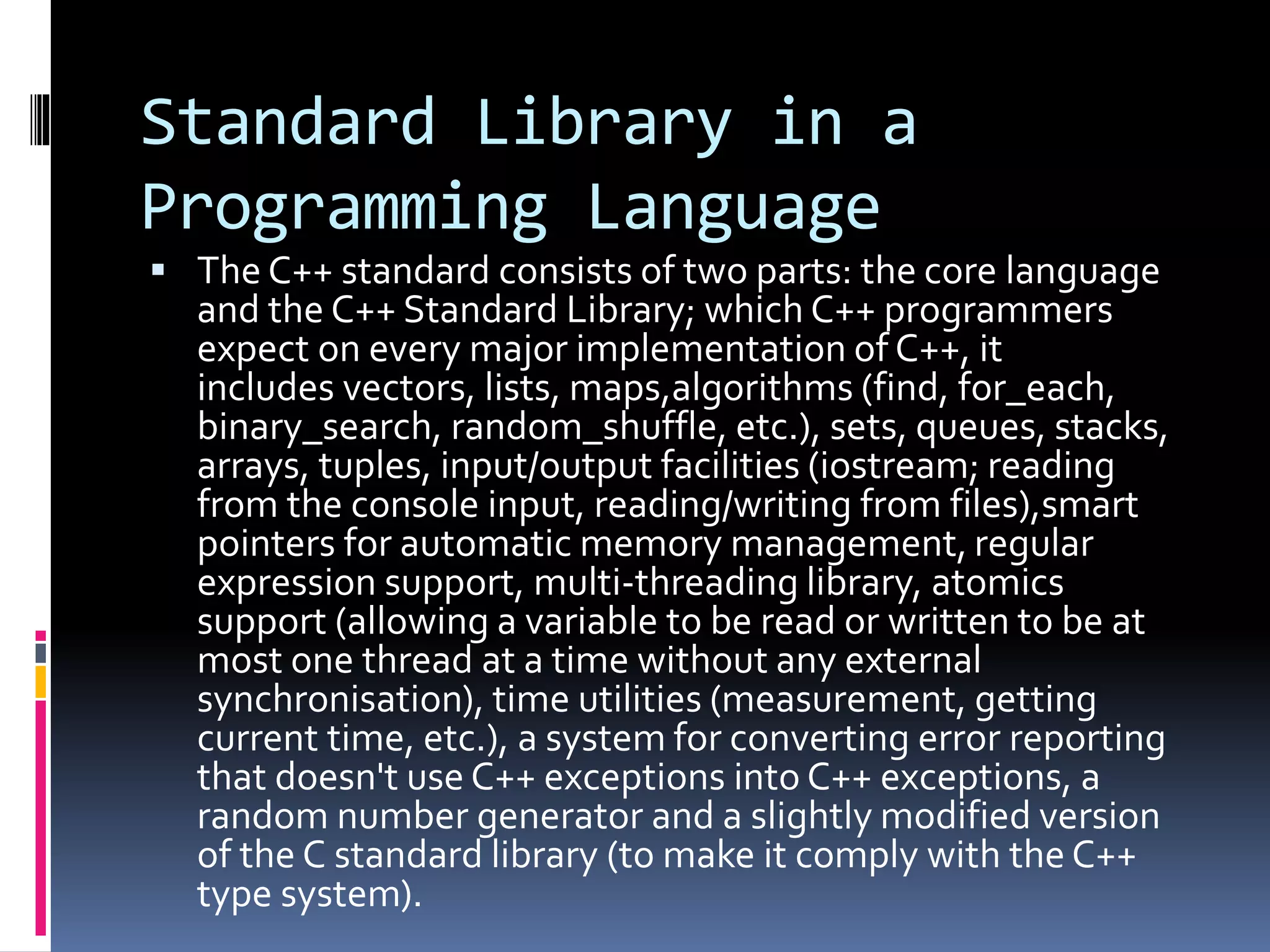 Standard Library in a
Programming Language
 The C++ standard consists of two parts: the core language
and the C++ Standard Library; which C++ programmers
expect on every major implementation of C++, it
includes vectors, lists, maps,algorithms (find, for_each,
binary_search, random_shuffle, etc.), sets, queues, stacks,
arrays, tuples, input/output facilities (iostream; reading
from the console input, reading/writing from files),smart
pointers for automatic memory management, regular
expression support, multi-threading library, atomics
support (allowing a variable to be read or written to be at
most one thread at a time without any external
synchronisation), time utilities (measurement, getting
current time, etc.), a system for converting error reporting
that doesn't use C++ exceptions into C++ exceptions, a
random number generator and a slightly modified version
of the C standard library (to make it comply with the C++
type system).
 