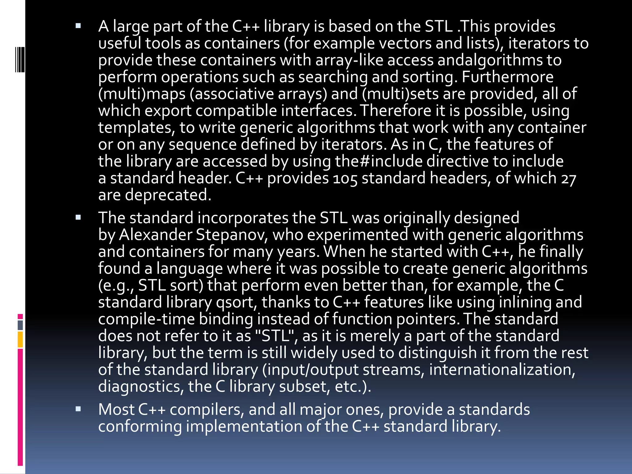  A large part of the C++ library is based on the STL .This provides
useful tools as containers (for example vectors and lists), iterators to
provide these containers with array-like access andalgorithms to
perform operations such as searching and sorting. Furthermore
(multi)maps (associative arrays) and (multi)sets are provided, all of
which export compatible interfaces.Therefore it is possible, using
templates, to write generic algorithms that work with any container
or on any sequence defined by iterators.As in C, the features of
the library are accessed by using the#include directive to include
a standard header. C++ provides 105 standard headers, of which 27
are deprecated.
 The standard incorporates the STL was originally designed
by Alexander Stepanov, who experimented with generic algorithms
and containers for many years.When he started with C++, he finally
found a language where it was possible to create generic algorithms
(e.g., STL sort) that perform even better than, for example, the C
standard library qsort, thanks to C++ features like using inlining and
compile-time binding instead of function pointers.The standard
does not refer to it as "STL", as it is merely a part of the standard
library, but the term is still widely used to distinguish it from the rest
of the standard library (input/output streams, internationalization,
diagnostics, the C library subset, etc.).
 Most C++ compilers, and all major ones, provide a standards
conforming implementation of the C++ standard library.
 