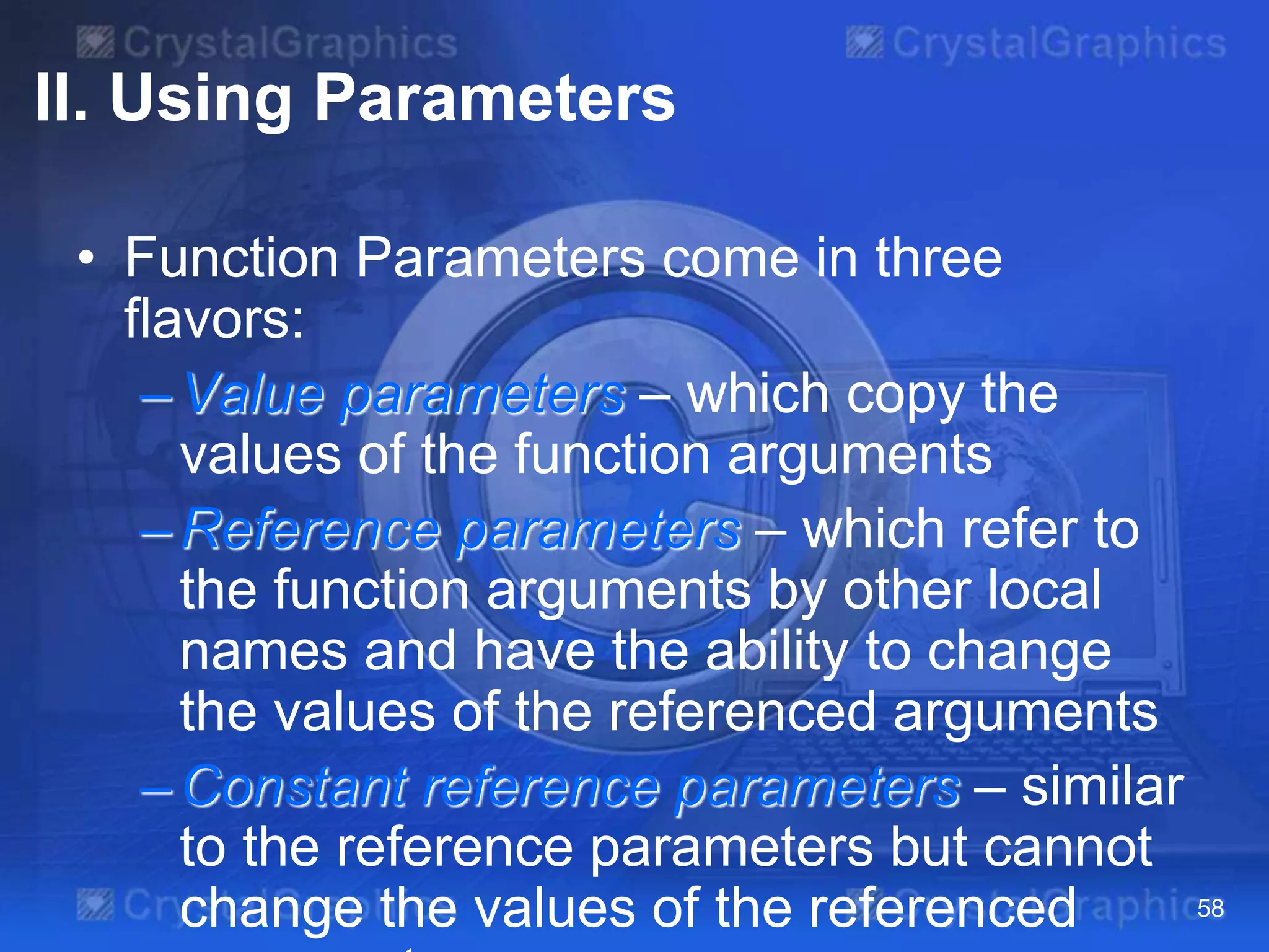 II. Using Parameters
• Function Parameters come in three
flavors:
–Value parameters – which copy the
values of the function arguments
–Reference parameters – which refer to
the function arguments by other local
names and have the ability to change
the values of the referenced arguments
–Constant reference parameters – similar
to the reference parameters but cannot
change the values of the referenced 58
 