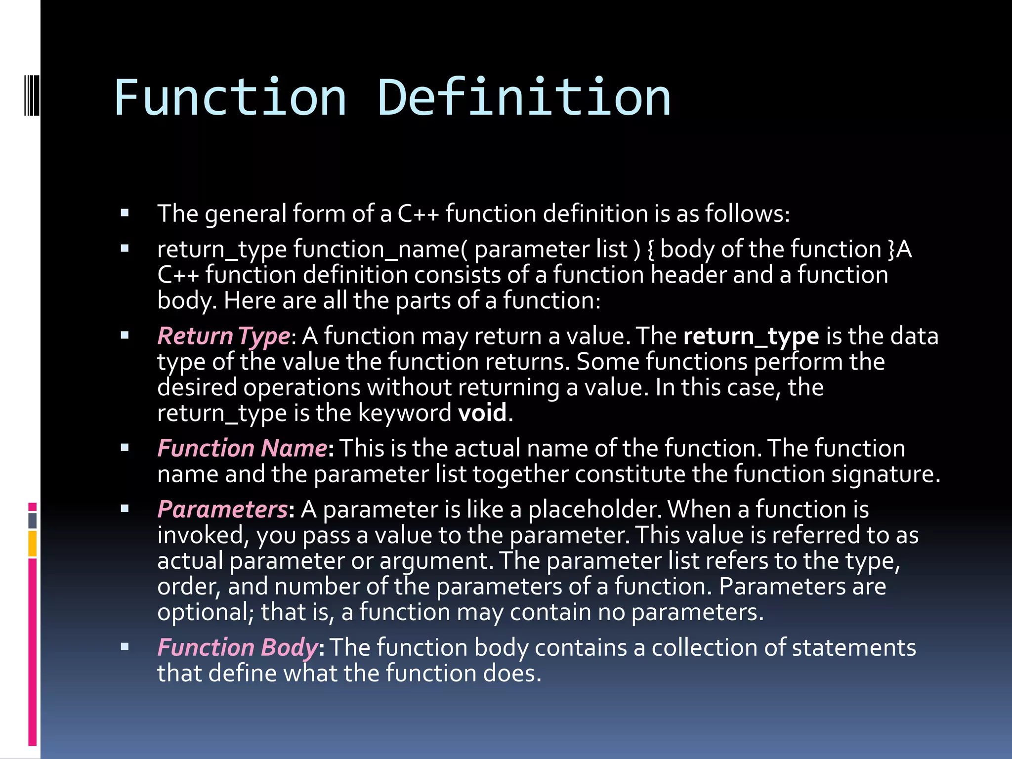 Function Definition
 The general form of a C++ function definition is as follows:
 return_type function_name( parameter list ) { body of the function }A
C++ function definition consists of a function header and a function
body. Here are all the parts of a function:
 ReturnType: A function may return a value.The return_type is the data
type of the value the function returns. Some functions perform the
desired operations without returning a value. In this case, the
return_type is the keyword void.
 Function Name:This is the actual name of the function.The function
name and the parameter list together constitute the function signature.
 Parameters: A parameter is like a placeholder.When a function is
invoked, you pass a value to the parameter.This value is referred to as
actual parameter or argument.The parameter list refers to the type,
order, and number of the parameters of a function. Parameters are
optional; that is, a function may contain no parameters.
 Function Body:The function body contains a collection of statements
that define what the function does.
 
