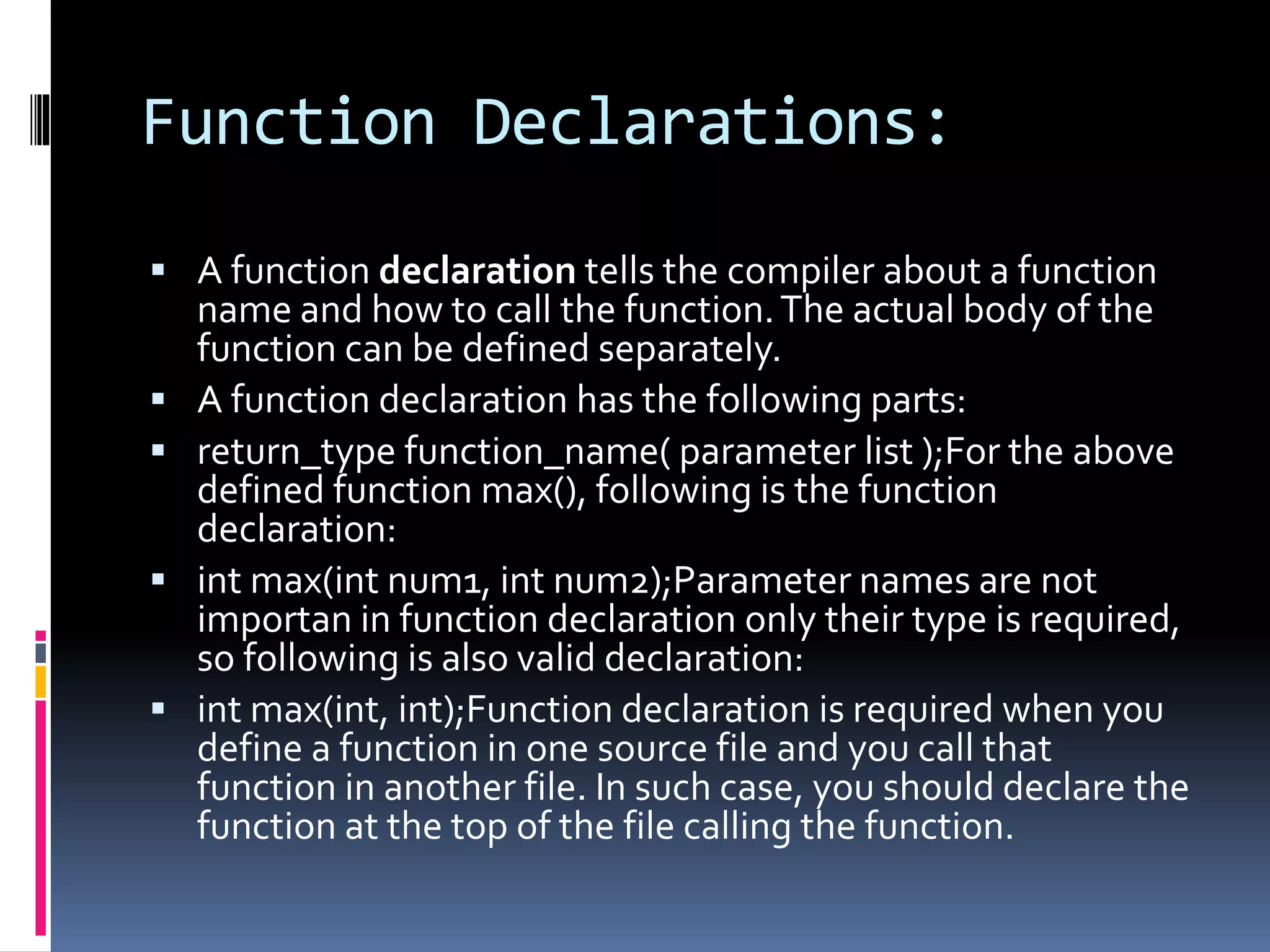 Function Declarations:
 A function declaration tells the compiler about a function
name and how to call the function.The actual body of the
function can be defined separately.
 A function declaration has the following parts:
 return_type function_name( parameter list );For the above
defined function max(), following is the function
declaration:
 int max(int num1, int num2);Parameter names are not
importan in function declaration only their type is required,
so following is also valid declaration:
 int max(int, int);Function declaration is required when you
define a function in one source file and you call that
function in another file. In such case, you should declare the
function at the top of the file calling the function.
 
