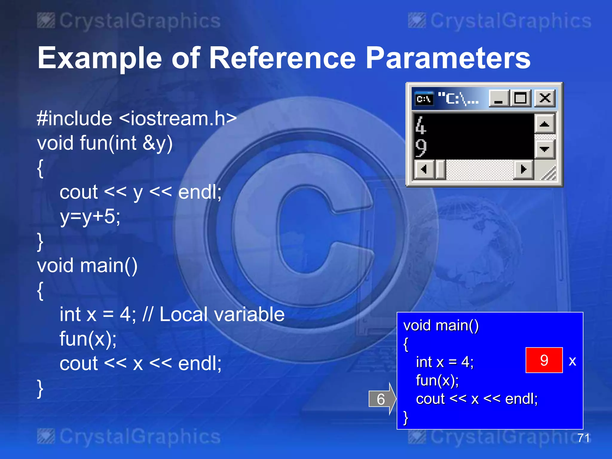 Example of Reference Parameters
#include <iostream.h>
void fun(int &y)
{
cout << y << endl;
y=y+5;
}
void main()
{
int x = 4; // Local variable
fun(x);
cout << x << endl;
}
71
void main()
{
int x = 4;
fun(x);
cout << x << endl;
}
6
x? x9
 