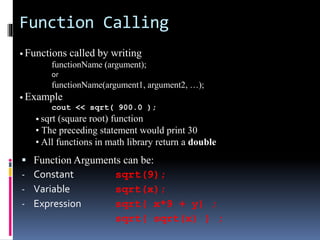 Function Calling
 Function Arguments can be:
- Constant sqrt(9);
- Variable sqrt(x);
- Expression sqrt( x*9 + y) ;
sqrt( sqrt(x) ) ;
• Functions called by writing
functionName (argument);
or
functionName(argument1, argument2, …);
• Example
cout << sqrt( 900.0 );
• sqrt (square root) function
• The preceding statement would print 30
• All functions in math library return a double
 