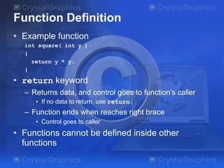 Function Definition
• Example function
int square( int y )
{
return y * y;
}
• return keyword
– Returns data, and control goes to function’s caller
• If no data to return, use return;
– Function ends when reaches right brace
• Control goes to caller
• Functions cannot be defined inside other
functions
 