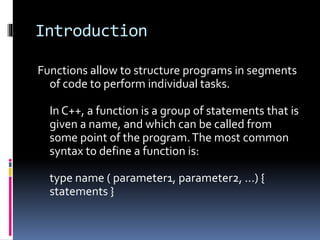 Introduction
Functions allow to structure programs in segments
of code to perform individual tasks.
In C++, a function is a group of statements that is
given a name, and which can be called from
some point of the program.The most common
syntax to define a function is:
type name ( parameter1, parameter2, ...) {
statements }
 