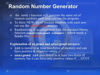  the rand( ) function will generate the same set of
random numbers each time you run the program .
 To force NEW set of random numbers with each new
run use the randomizing process
 Randomizing is accomplished with the standard library
function srand(unsigned integer); which needs a
header file <stdlib.h>
Explanation of signed and unsigned integers:
 int is stored in at least two-bytes of memory and can
have positive & negative values
 unsigned int also stored in at least two-bytes of
memory but it can have only positive values 0…..65535
Random Number Generator
 