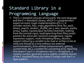 Standard Library in a
Programming Language
 The C++ standard consists of two parts: the core language
and the C++ Standard Library; which C++ programmers
expect on every major implementation of C++, it
includes vectors, lists, maps,algorithms (find, for_each,
binary_search, random_shuffle, etc.), sets, queues, stacks,
arrays, tuples, input/output facilities (iostream; reading
from the console input, reading/writing from files),smart
pointers for automatic memory management, regular
expression support, multi-threading library, atomics
support (allowing a variable to be read or written to be at
most one thread at a time without any external
synchronisation), time utilities (measurement, getting
current time, etc.), a system for converting error reporting
that doesn't use C++ exceptions into C++ exceptions, a
random number generator and a slightly modified version
of the C standard library (to make it comply with the C++
type system).
 