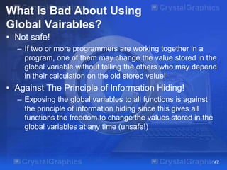 What is Bad About Using
Global Vairables?
• Not safe!
– If two or more programmers are working together in a
program, one of them may change the value stored in the
global variable without telling the others who may depend
in their calculation on the old stored value!
• Against The Principle of Information Hiding!
– Exposing the global variables to all functions is against
the principle of information hiding since this gives all
functions the freedom to change the values stored in the
global variables at any time (unsafe!)
47
 