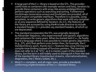  A large part of the C++ library is based on the STL .This provides
useful tools as containers (for example vectors and lists), iterators to
provide these containers with array-like access andalgorithms to
perform operations such as searching and sorting. Furthermore
(multi)maps (associative arrays) and (multi)sets are provided, all of
which export compatible interfaces.Therefore it is possible, using
templates, to write generic algorithms that work with any container
or on any sequence defined by iterators.As in C, the features of
the library are accessed by using the#include directive to include
a standard header. C++ provides 105 standard headers, of which 27
are deprecated.
 The standard incorporates the STL was originally designed
by Alexander Stepanov, who experimented with generic algorithms
and containers for many years.When he started with C++, he finally
found a language where it was possible to create generic algorithms
(e.g., STL sort) that perform even better than, for example, the C
standard library qsort, thanks to C++ features like using inlining and
compile-time binding instead of function pointers.The standard
does not refer to it as "STL", as it is merely a part of the standard
library, but the term is still widely used to distinguish it from the rest
of the standard library (input/output streams, internationalization,
diagnostics, the C library subset, etc.).
 Most C++ compilers, and all major ones, provide a standards
conforming implementation of the C++ standard library.
 