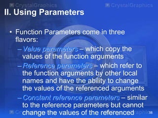 II. Using Parameters
• Function Parameters come in three
flavors:
–Value parameters – which copy the
values of the function arguments
–Reference parameters – which refer to
the function arguments by other local
names and have the ability to change
the values of the referenced arguments
–Constant reference parameters – similar
to the reference parameters but cannot
change the values of the referenced 58
 