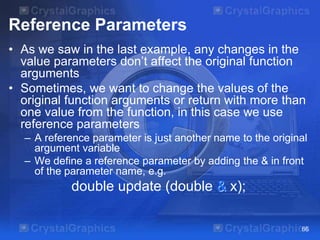 Reference Parameters
• As we saw in the last example, any changes in the
value parameters don’t affect the original function
arguments
• Sometimes, we want to change the values of the
original function arguments or return with more than
one value from the function, in this case we use
reference parameters
– A reference parameter is just another name to the original
argument variable
– We define a reference parameter by adding the & in front
of the parameter name, e.g.
double update (double & x);
66
 