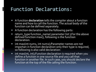Function Declarations:
 A function declaration tells the compiler about a function
name and how to call the function.The actual body of the
function can be defined separately.
 A function declaration has the following parts:
 return_type function_name( parameter list );For the above
defined function max(), following is the function
declaration:
 int max(int num1, int num2);Parameter names are not
importan in function declaration only their type is required,
so following is also valid declaration:
 int max(int, int);Function declaration is required when you
define a function in one source file and you call that
function in another file. In such case, you should declare the
function at the top of the file calling the function.
 