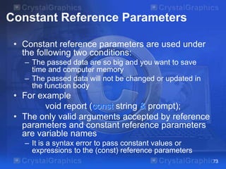 Constant Reference Parameters
• Constant reference parameters are used under
the following two conditions:
– The passed data are so big and you want to save
time and computer memory
– The passed data will not be changed or updated in
the function body
• For example
void report (const string & prompt);
• The only valid arguments accepted by reference
parameters and constant reference parameters
are variable names
– It is a syntax error to pass constant values or
expressions to the (const) reference parameters
73
 