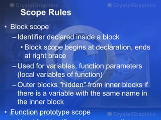Scope Rules
• Block scope
–Identifier declared inside a block
• Block scope begins at declaration, ends
at right brace
–Used for variables, function parameters
(local variables of function)
–Outer blocks "hidden" from inner blocks if
there is a variable with the same name in
the inner block
• Function prototype scope
 