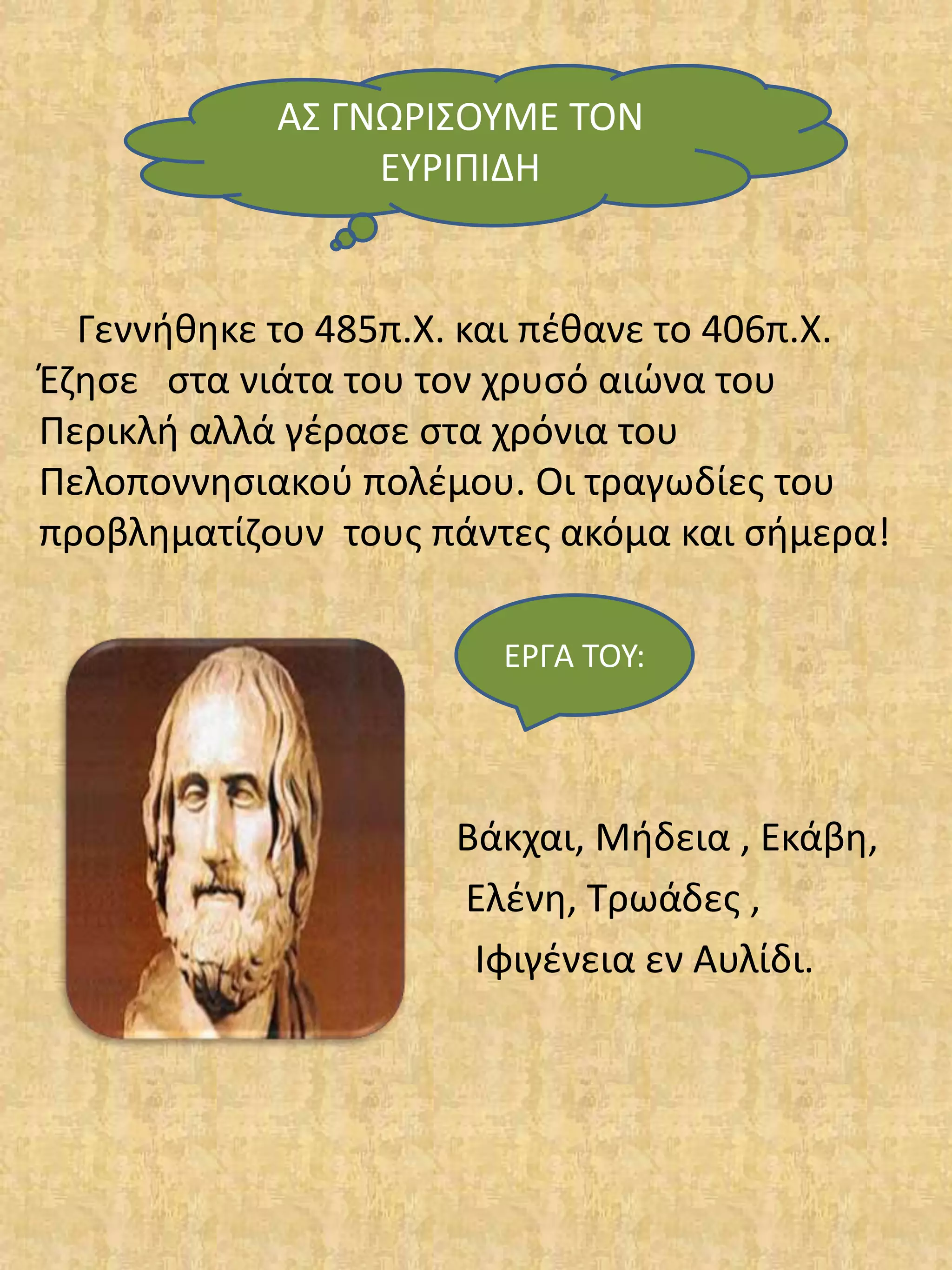 Γεννήθηκε το 485π.Χ. και πέθανε το 406π.Χ.
Έζησε στα νιάτα του τον χρυσό αιώνα του
Περικλή αλλά γέρασε στα χρόνια του
Πελοποννησιακού πολέμου. Οι τραγωδίες του
προβληματίζουν τους πάντες ακόμα και σήμερα!
Βάκχαι, Μήδεια , Εκάβη,
Ελένη, Τρωάδες ,
Ιφιγένεια εν Αυλίδι.
ΑΣ ΓΝΩΡΙΣΟΥΜΕ ΤΟΝ
ΕΥΡΙΠΙΔΗ
ΕΡΓΑ ΤΟΥ:
 