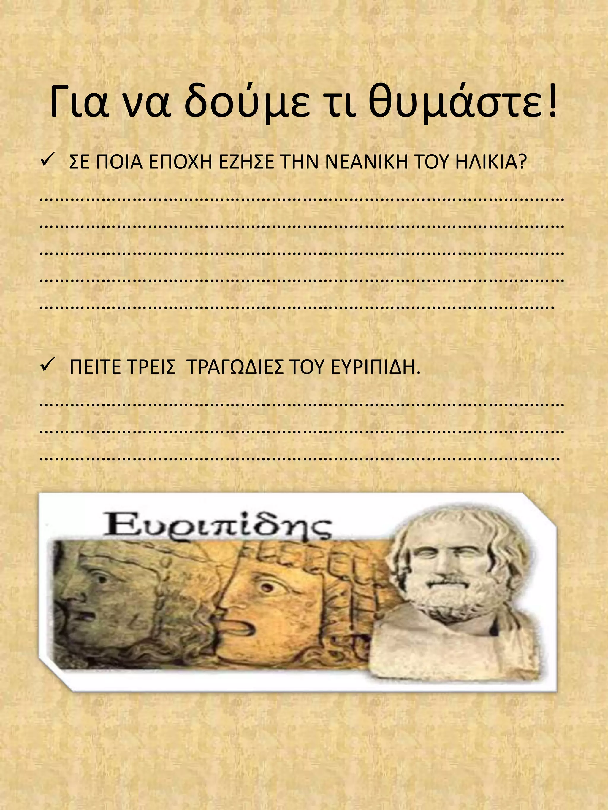 Για να δούμε τι θυμάστε!
 ΣΕ ΠΟΙΑ ΕΠΟΧΗ ΕΖΗΣΕ ΤΗΝ ΝΕΑΝΙΚΗ ΤΟΥ ΗΛΙΚΙΑ?
…………………………………………………………………………………………
…………………………………………………………………………………………
…………………………………………………………………………………………
…………………………………………………………………………………………
……………………………………………………………………………………….
 ΠΕΙΤΕ ΤΡΕΙΣ ΤΡΑΓΩΔΙΕΣ ΤΟΥ ΕΥΡΙΠΙΔΗ.
…………………………………………………………………………………………
…………………………………………………………………………………………
………………………………………………………………………………………..
 