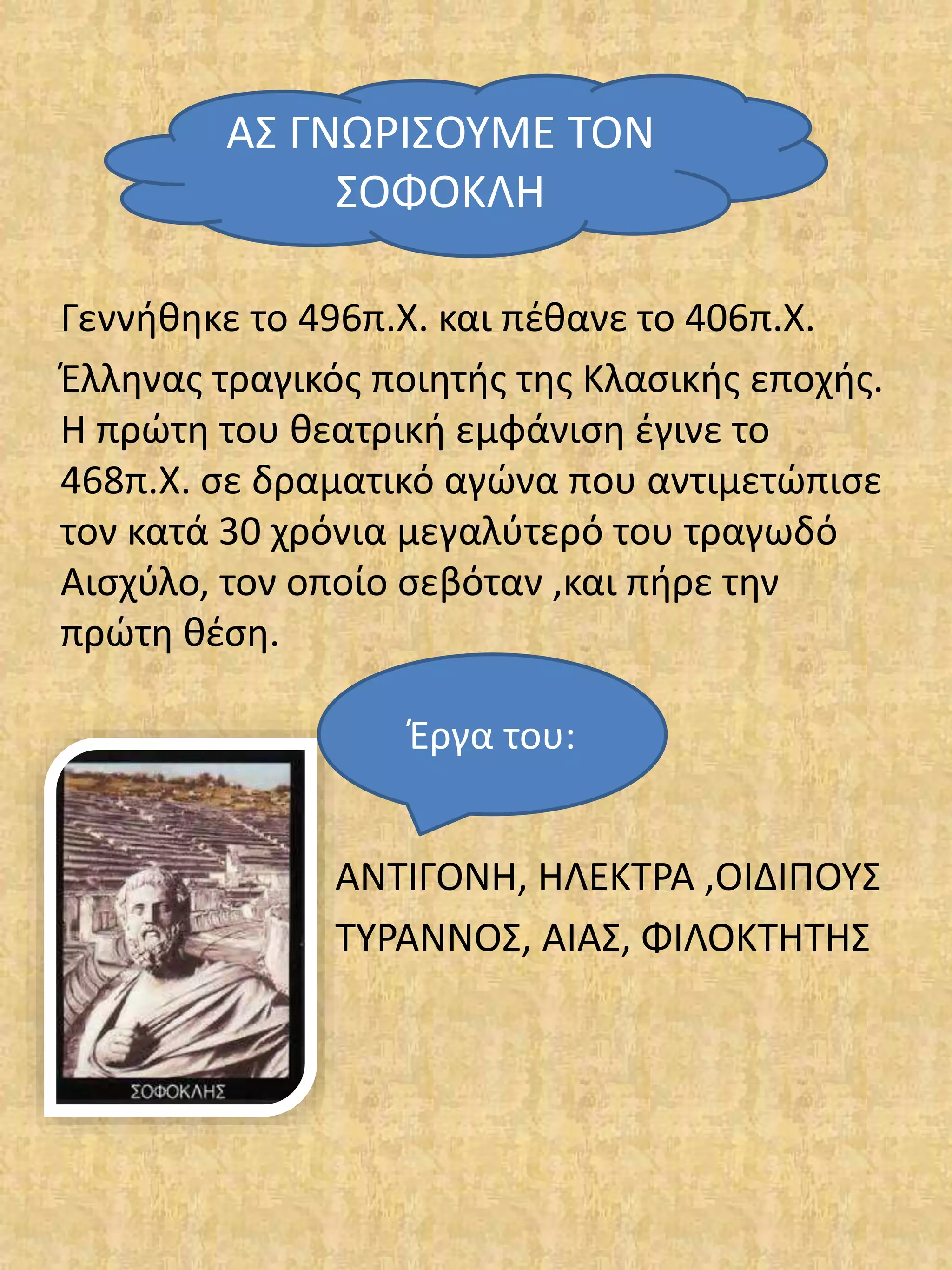 Γεννήθηκε το 496π.Χ. και πέθανε το 406π.Χ.
Έλληνας τραγικός ποιητής της Κλασικής εποχής.
Η πρώτη του θεατρική εμφάνιση έγινε το
468π.Χ. σε δραματικό αγώνα που αντιμετώπισε
τον κατά 30 χρόνια μεγαλύτερό του τραγωδό
Αισχύλο, τον οποίο σεβόταν ,και πήρε την
πρώτη θέση.
Έργα το
ΑΝΤΙΓΟΝΗ, ΗΛΕΚΤΡΑ ,ΟΙΔΙΠΟΥΣ
ΤΥΡΑΝΝΟΣ, ΑΙΑΣ, ΦΙΛΟΚΤΗΤΗΣ
ΑΣ ΓΝΩΡΙΣΟΥΜΕ ΤΟΝ
ΣΟΦΟΚΛΗ
Έργα του:
 