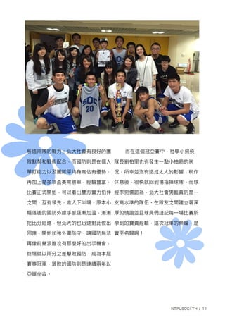 析這兩隊的戰力：北大社會有良好的團
隊默契和戰術配合，而國防則是在個人
單打能力以及團隊平均身高佔有優勢，
再加上是多項盃賽常勝軍，經驗豐富，
比賽正式開始，可以看出雙方實力伯仲
之間，互有領先，進入下半場，原本小
幅落後的國防外線手感逐漸加溫，漸漸
把比分追進，但北大的也迅速對此做出
回應，開始加強外圍防守，讓國防無法
再像前幾波進攻有那麼好的出手機會，
終場就以兩分之差擊敗國防，成為本屆
賽事冠軍，落敗的國防則是連續兩年以
亞軍坐收。
而在這個冠亞賽中，社學小飛俠
隊長劉柏里也有發生一點小抽筋的狀
況，所幸並沒有造成太大的影響，稍作
休息後，很快就回到場指揮球隊。而球
經李宛儒認為，北大社會男籃真的是一
支高水準的隊伍。在隊友之間建立著深
厚的情誼並且球員們謹記每一場比賽所
學到的寶貴經驗，這次冠軍的榮耀，是
實至名歸啊！
 