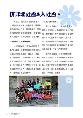 大社盃、北社盃排球賽是系上排
球系隊的年度盛事。若依慣例，兩個盃
賽不會密集的在同一個學期舉行。間隔
不到兩個月的兩個重要賽事，著實考驗
著系上男排、女排的戰術、心態調整。
「學如逆水行舟不進則退」
社聯男排在北社盃當中得到了亞
軍的好成績。想要帶著自信與驕傲往大
社盃冠軍之路邁進時，遭遇到一些困
境：球員受傷以及練球專注與用心程度
下滑。雖然在大社盃上沒有辦法再獲佳
績，但相信球員們也學到了非常多。重
新組織球隊向心力、溝通協調並付出努
力，社聯男排還在蛻變中！
「社學女排一個家」
兩次的盃賽中，社學蛇姬-吳佩璇
認為在北社盃中大家贏球的企圖心很高
昂，讓觀賽的所有人都能感受到那股熱
情。兩次的盃賽都有不盡如人意的地
方，球員們也有心智脆弱的時候。此時
學姐們和球經們溫暖的鼓舞讓大家有動
力重新出發，往更好的名次前進。
在兩次盃賽後，社學女排要經歷
重大的「換血」。也就是有非常多先發
球員要退役了。蛇姬也想鼓勵女排的學
妹：上場不要害怕！暑訓要努力達成自
己的目標！有什麼建議或是心聲可以直
接講，我們是一個團隊！
 