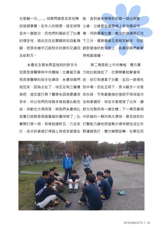 也是輸一分……」球員們總是苦笑地陳
述這個事實。在外人的眼裡，這支球隊
並非一盤散沙，但他們的確缺乏了比賽
的穩定性，過去往往在關鍵時刻自亂陣
腳，把原本幾乎已經到手的勝利又讓回
去給對方。
系壘在全國系際盃抽到的對手分
別是長庚醫學與中央機械。比賽當天看
見長庚醫學的投手在練球，系壘球員們
就狂笑，因為太扯了，球足足有三層樓
高吧，這怎麼打啊？醫學系因為要讀很
多年，所以他們的球員本身就會比較世
故、球齡也大得誇張，與我們系壘相比
其實已經算是兩個層級的壘球隊了；比
賽開打第一局，長庚就連幹五、六支安
打，投手許維被打得頭上有很多星星在
跑，直到後來穩穩抓到第一個出局數，
士睿、立維更在後面補上多次精采守
備，同時靠著仕憲、獻之的接連長打攻
下三分，儘管最後五局裁定輸球，但能
跟那麼強的對手對上，系壘球員們都覺
得相當過癮。
第二場是對上中央機械，雙方實
力就比較接近了，社學開賽就靠著保
送、安打串連拿下分數，並且一路領先
到中場。但在五局下，秀斗駿杰一次致
命失誤，平常最會接的強勁平飛球這次
沒有掌握好，球從手套裡落了出來，讓
對方攻勢保有一線生機；下一棒四番相
中許維的一顆內角大壞球，莫名其妙的
打擊能力讓他把這顆大壞球硬拉成左外
野邊線長打，雙方瞬間逆轉，社學反而
 