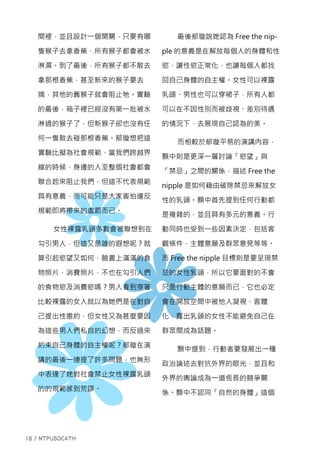 間裡，並且設計一個開關，只要有哪
隻猴子去拿香蕉，所有猴子都會被水
淋濕。到了最後，所有猴子都不敢去
拿那根香蕉，甚至新來的猴子要去
摘，其他的舊猴子就會阻止牠。實驗
的最後，箱子裡已經沒有第一批被水
淋過的猴子了，但新猴子卻也沒有任
何一隻敢去碰那根香蕉。郁璇想把這
實驗比擬為社會規範，當我們跨越界
線的時候，身邊的人至整個社會都會
聯合起來阻止我們，但這不代表規範
具有意義，而可能只是大家害怕違反
規範即將帶來的處罰而已。
女性裸露乳頭多數會被聯想到在
勾引男人，但這又是誰的遐想呢？就
算引起慾望又如何，臉書上滿滿的食
物照片、消費照片，不也在勾引人們
的食物慾及消費慾嗎？男人看到穿著
比較裸露的女人就以為她們是在對自
己提出性邀約，但女性又為甚麼要因
為這些男人們私自的幻想，而反過來
約束自己身體的自主權呢？郁璇在演
講的最後一連提了許多問題，也無形
中表達了她對社會禁止女性裸露乳頭
的的規範感到荒謬。
最後郁璇說她認為 Free the nip-
ple 的意義是在解放每個人的身體和性
慾，讓性慾正常化，也讓每個人都找
回自己身體的自主權。女性可以裸露
乳頭、男性也可以穿裙子，所有人都
可以在不因性別而被歧視、差別待遇
的情況下，去展現自己認為的美。
而相較於郁璇平易的演講內容，
顥中則是更深一層討論「慾望」與
「禁忌」之間的關係，描述 Free the
nipple 是如何藉由破除禁忌來解放女
性的乳頭。顥中首先提到任何行動都
是複雜的，並且具有多元的意義。行
動同時也受到一些因素決定，包括客
觀條件、主體意願及群眾意見等等。
而 Free the nipple 目標則是要呈現禁
忌的女性乳頭，所以它要面對的不會
只是行動主體的意願而已，它也必定
會在開放空間中被他人凝視、客體
化，露出乳頭的女性不能避免自己在
群眾間成為話題。
顥中提到，行動者要發展出一種
政治論述去對抗外界的眼光，並且和
外界的輿論成為一道恆長的競爭關
係。顥中不認同「自然的身體」這個
 