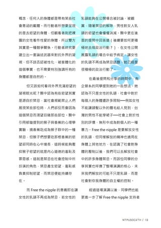 概念，任何人的身體都是帶有某些社
會意涵的載體。而行動者所想要呈現
的是去慾望的身體，但觀看者則把裸
露的女性看作性愛的身體，所以雙方
其實是一種競爭關係。行動者終究要
建立出一套論述武器來對抗外界的凝
視，但不該否認被性化、被客體化的
這個事實，也不需要特別強調所有的
身體都是自然的。
但又該如何看待外界充滿慾望的
凝視眼光呢？顥中認為有些慾望其實
是源自於禁忌，當社會規範禁止人們
展現某些部位時，人們卻反而會因為
這個禁忌而渴望目睹那些部位。顥中
引用郁璇提到的猴子與香蕉的心理學
實驗，摘香蕉吃成為猴子群中的一種
禁忌，但猴子們想要吃那根香蕉的慾
望卻同時在心中增長，這時候能夠壓
抑猴子慾望的就是內心道德的羞恥及
罪惡感。這就是禁忌在社會控制中所
扮演的角色，禁忌產生慾望，羞恥感
負責抑制慾望，而禁忌便能持續存
在。
而 Free the nipple 的意義即在讓
女性的乳頭不再成為禁忌，若女性的
乳頭能夠在公開場合被討論、被觀
賞，隨著禁忌的解除，男性對女人乳
頭的慾望也會慢慢消減。顥中更在後
面的提問中回答道（後續要如何更積
極地去做政治行動？），在女性公開
展露乳頭的場合中給予肯定，讓女性
的乳頭不再成為禁忌話題，就已經是
很積極的政治行動了。
在最後提問和分享的時間中，有
企管系的同學提到她的一些想法。她
認為不只是女性的乳頭，社會中對於
每個人的身體還許多限制──例如女性
不能讓頭髮以外的體毛給人見到，台
灣的男性不能穿裙子──社會上對於性
別的評價，無形中成為對個人的一種
暴力。Free the nipple 是要解放女性
的乳頭，但同樣解放的精神也適用在
身體上其他地方，在認識了社會對身
體的壓制以後，我們可以去解放社會
中的許多身體禁忌。而該位同學的分
享其實也呼應了整場演講的核心，未
來我們解放的可能不只是乳頭，而是
社會對你我身體的自主權的控制。
經過這場演講以後，同學們也能
更進一步了解 Free the nipple 支持者
 