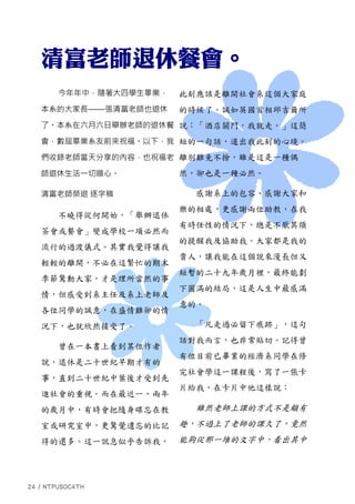 今年年中，隨著大四學生畢業，
本系的大家長——張清富老師也退休
了。本系在六月六日舉辦老師的退休餐
會，數屆畢業系友前來祝福。以下，我
們收錄老師當天分享的內容，也祝福老
師退休生活一切順心。
清富老師榮退 逐字稿
不曉得從何開始，「舉辦退休
茶會或餐會」變成學校一項必然而
流行的過渡儀式。其實我覺得讓我
輕輕的離開，不必在這繁忙的期末
季節驚動大家，才是理所當然的事
情，但感受到系主任及系上老師及
各位同學的誠意，在盛情難卻的情
況下，也就欣然接受了。
曾在一本書上看到某位作者
說，退休是二十世紀早期才有的
事，直到二十世紀中葉後才受到先
進社會的重視。而在最近一、兩年
的歲月中，有時會把隨身碟忘在教
室或研究室中，更驚覺遺忘的比記
得的還多。這一訊息似乎告訴我，
此刻應該是離開社會系這個大家庭
的時候了。誠如英國首相邱吉爾所
說：「酒店關門，我就走。」這簡
短的一句話，道出我此刻的心境。
離別難免不捨，雖是這是一種偶
然，卻也是一種必然。
感謝系上的包容、感謝大家和
樂的相處，更感謝兩位助教，在我
有時任性的情況下，總是不厭其煩
的提醒我及協助我。大家都是我的
貴人，讓我能在這個說來漫長但又
短暫的二十九年歲月裡，最終能劃
下圓滿的結局，這是人生中最感滿
意的。
「凡走過必留下痕跡」，這句
話對我而言，也非常貼切。記得曾
有位目前已畢業的經濟系同學在修
完社會學這一課程後，寫了一張卡
片給我，在卡片中他這樣說：
雖然老師上課的方式不是頗有
趣，不過上了老師的課久了，竟然
能夠從那一堆的文字中，看出其中
 