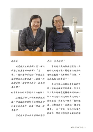 樂趣來。
我覺得上完社會學之後，讓我
學會了很重要的一件事，「思
考」。就如老師常問的「你覺得在
這個裡面有什麼意義。」最後，再
感謝老師，儘管學生再少，仍舊認
真上課！
也曾有本系的同學寫卡片給我說：
上過您開的人口學及社會組織
後，印象最深刻的除了求預期壽命
和交易成本之外，就屬「裡面」最
重要了。
您是我大學四年中遇過很有特
色的一位老師呢！
當然這只是兩個典型案例，其
他的就略過不表。最近某位他系的
老師跟我說，我有新的「話語」，
在此也就心照不宣了。
上述引述的話語似乎是我的寫
照，讓我有種深深的感受，原來大
家只是把這種感覺靜靜地擺放在心
中，而沒有公開透明的表述而已。
我得承認，我不是一位有「戲劇張
力」的舞台演員，無法把「講臺變
舞臺」，在「前台」有熱情而奮力
的演出，帶給同學愉快又歡欣的課
 