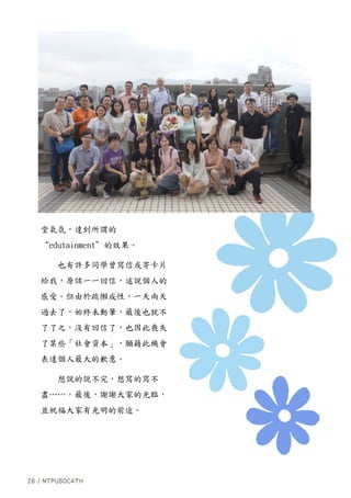 堂氣氛，達到所謂的
“edutainment”的效果。
也有許多同學曾寫信或寄卡片
給我，原該一一回信，述說個人的
感受。但由於疏懶成性，一天兩天
過去了，始終未動筆，最後也就不
了了之，沒有回信了，也因此喪失
了某些「社會資本」，願藉此機會
表達個人最大的歉意。
想說的說不完，想寫的寫不
盡……。最後，謝謝大家的光臨，
並祝福大家有光明的前途。
 