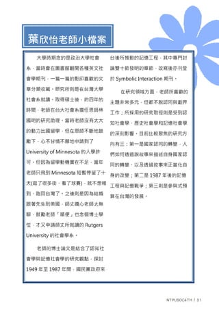葉欣怡老師小檔案
大學時期念的是政治大學社會
系，當時會在圖書館翻閱各種英文社
會學期刊，一篇一篇的影印喜歡的文
章分類收藏。研究所則是在台灣大學
社會系就讀。取得碩士後，約四年的
時間，老師在台大社會系擔任恩師林
國明的研究助理。當時老師沒有太大
的動力出國留學，但在恩師不斷地鼓
勵下，心不甘情不願地申請到了
University of Minnesota 的入學許
可。但因為留學動機實在不足，當年
老師只飛到 Minnesota 短暫停留了十
天(逛了很多街、看了球賽)，就不想報
到、跑回台灣了。之後則是因為結婚
跟著先生到美國，師丈擔心老師太無
聊，鼓勵老師「順便」也念個博士學
位，才又申請師丈所就讀的 Rutgers
University 的社會學系。
老師的博士論文是結合了認知社
會學與記憶社會學的研究觀點，探討
1949 年至 1987 年間，國民黨政府來
台後所推動的記憶工程，其中專門討
論雙十節發明的章節，改寫後亦刊登
於 Symbolic Interaction 期刊。
在研究領域方面，老師所喜歡的
主題非常多元，但都不脫認同與劃界
工作；所採用的研究取徑則是受到認
知社會學、歷史社會學和記憶社會學
的深刻影響。目前比較聚焦的研究方
向有三：第一是國家認同的轉變，人
們如何透過說故事來描述自身國家認
同的轉變、以及透過敘事來正當化自
身的改變；第二是 1987 年後的記憶
工程與記憶戰爭；第三則是參與式預
算在台灣的發展。
 
