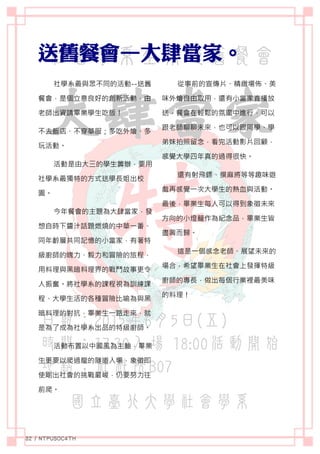 社學系最與眾不同的活動--送舊
餐會，是個立意良好的創新活動，由
老師出資請畢業學生吃飯！
不去飯店、不穿華服；多吃外燴、多
玩活動。
活動是由大三的學生籌辦，要用
社學系最獨特的方式送學長姐出校
園。
今年餐會的主題為大肆當家，發
想自時下醬汁話題燃燒的中華一番、
同年齡層共同記憶的小當家，有著特
級廚師的魄力、毅力和冒險的旅程，
用料理與黑暗料理界的戰鬥故事更令
人振奮。將社學系的課程視為訓練課
程、大學生活的各種冒險比喻為與黑
暗料理的對抗，畢業生一路走來，就
是為了成為社學系出品的特級廚師。
活動布置以中國風為主軸，畢業
生更要以爬過龍的隧道入場，象徵即
使剛出社會的挑戰嚴峻，仍要努力往
前爬。
從事前的宣傳片、精緻場佈、美
味外燴自由取用，還有小當家直播放
送，餐會在輕鬆的氛圍中進行，可以
跟老師聊聊未來，也可以跟同學、學
弟妹拍照留念，看完活動影片回顧，
感覺大學四年真的過得很快。
還有射飛鏢、摸麻將等等趣味遊
戲再感覺一次大學生的熱血與活動。
最後，畢業生每人可以得到象徵未來
方向的小燈籠作為紀念品，畢業生皆
盡興而歸。
這是一個感念老師、展望未來的
場合，希望畢業生在社會上發揮特級
廚師的專長，做出每個行業裡最美味
的料理！
 