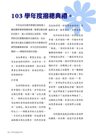 今年由余任晴同學擔任總負責人
籌組團隊舉辦撥穗典禮。整場活動由精
彩的影片、動人的致詞以及師長、同學
們熱切的掌聲與歡呼交織而成。在此，
僅代表社會系全體師生再次向畢業的同
學們說聲畢業快樂，本刊也特別收錄班
導師——陳婉琪老師的祝福：
各位畢業生、畢業生家長，還
有在座老師同學們，大家午安，今
天，很高興有這個機會，我以本屆
畢業生導師的身份，來為你們說一
些祝福的話。
◎幸運
從時間點來說，我覺得你們是
很幸運的一屆大學生。去年春天的
太陽花學運，很像一場「公民大爆
炸」，點燃公民社會的活力、也照
亮這個社會該面對的衝突或問題。
而「太陽花」發生的時候，你們剛
好大三—一個最美好的人生階段—
–不至於太青澀懵懂，但也還沒有
面臨獨立謀生的壓力，仍然有相當
充裕的時間，保有學生的身份，來
觀察社會、探索自己、思考未來。
從所在科系來說，你們也是很
幸運、很幸福的一群。不論四年前
你們是自主選擇，或者是有緣分地
「路過」，來到社會系裡，系上兩
種類型的課程，分工、互補，成就
了理想的大學生。一種是研究方法
與統計的訓練，讓你們學會回答問
題的方法，在職場上有一技之長，
是謀生技能上的優勢。另一種課程
則是各種主題的社會學知識（譬如
宗教、政治、教育、性別……等
等），有時延伸至其它人文歷史社
會科學，這種寬廣的涉獵，讓你們
對「我從哪裡來？這個世界為什麼
是這個樣子？我們要往哪裡去？」
這類的大問題，有著比別人更深刻
的思考與涵養，這是視野上的優
勢。
同時兼具技能的訓練以及視野
的擴展。坦白講，我想不出有幾個
 