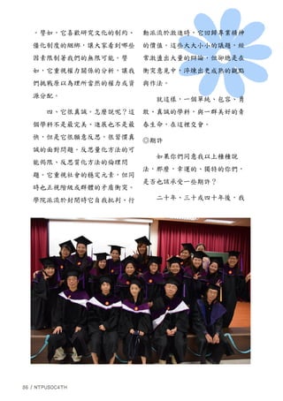 。譬如，它喜歡研究文化的制約、
僵化制度的綑綁，讓大家看到哪些
因素限制著我們的無限可能。譬
如，它重視權力關係的分析，讓我
們挑戰原以為理所當然的權力或資
源分配。
四、它很真誠。怎麼說呢？這
個學科不是最完美、進展也不是最
快，但是它很願意反思，很習慣真
誠的面對問題。反思量化方法的可
能侷限、反思質化方法的倫理問
題。它重視社會的穩定元素，但同
時也正視階級或群體的矛盾衝突。
學院派流於封閉時它自我批判、行
動派流於激進時，它回歸專業精神
的價值。這些大大小小的議題，經
常激盪出大量的辯論，但卻總是在
衝突意見中，淬煉出更成熟的觀點
與作法。
就這樣，一個單純、包容、勇
敢、真誠的學科，與一群美好的青
春生命，在這裡交會。
◎期許
如果你們同意我以上種種說
法，那麼，幸運的、獨特的你們，
是否也該承受一些期許？
二十年、三十或四十年後，我
 