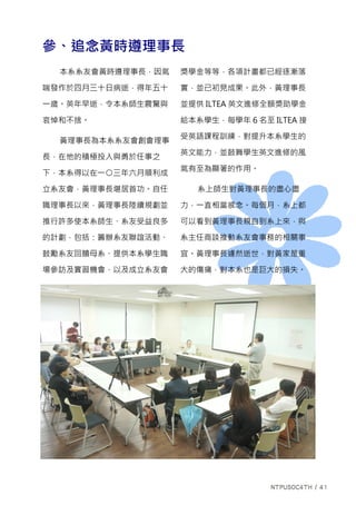 參、追念黃時遵理事長
本系系友會黃時遵理事長，因氣
喘發作於四月三十日病逝，得年五十
一歲。英年早逝，令本系師生震驚與
哀悼和不捨。
黃理事長為本系系友會創會理事
長，在他的積極投入與勇於任事之
下，本系得以在一○三年六月順利成
立系友會，黃理事長堪居首功。自任
職理事長以來，黃理事長陸續規劃並
推行許多使本系師生、系友受益良多
的計劃，包括：籌辦系友聯誼活動、
鼓勵系友回饋母系、提供本系學生職
場參訪及實習機會，以及成立系友會
獎學金等等，各項計畫都已經逐漸落
實，並已初見成果。此外，黃理事長
並提供 ILTEA 英文進修全額獎助學金
給本系學生，每學年 6 名至 ILTEA 接
受英語課程訓練，對提升本系學生的
英文能力，並鼓舞學生英文進修的風
氣有至為顯著的作用。
系上師生對黃理事長的盡心盡
力，一直相當感念。每個月，系上都
可以看到黃理事長親自到系上來，與
系主任商談推動系友會事務的相關事
宜。黃理事長遽然逝世，對黃家是重
大的傷痛，對本系也是巨大的損失。
 