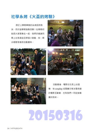 活動最後，電影社社長上台宣
傳，他 cosplay 成雪寶分享冰雪奇緣
的電影狂歡會，也和我們一同迎接春
夏的到來。
社學系烤《火盃的烤驗》
20150316
原訂上學期舉辦的系烤因雨取
消，而於這學期強勢回歸！在學期初
就把大家聚集在一起，我們亦邀請同
學上台表演並且穿插小遊戲，如：喝
水唱歌等增添活動趣味。
 