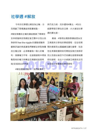 20150519-21
今年的社學週以解放為主軸，分
別規劃了兩場講座與販賣糕點。
#解放身體自主權的講座邀請了畢業校
友林郁璇與苦勞網記者王顥中分別以自
身參與 free the nipple 的運動經驗與
觀察評論的角度讓我們瞭解從爭取身體
自主權出發，必須尊重每一個人的權
利、落實權力平等，在這個過程中得挑
戰既有的權力架構並且溝通或說是再
造/妥協彼此的界線。
#解放體重活動中，我們販售布丁
與巧克力塔，另外還有#靠北、#告白
紙膠帶吸引學生的注意，大大增加社學
週的曝光度。
最後，#發現台灣族群講座是系友
王甫昌來分享他的學經歷程，從在校期
間的摸索到出國繼續攻讀社會學，包含
他在美國唸書時如何開始投身於族群研
究以及返台後至今仍持續在這個領域鑽
研的過程，在此十分感謝王甫昌先生回
到母校分享寶貴的學思歷程。
社學週 #解放
 