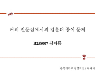 커피 전문점에서의 컵홀더 종이 문제
B258007 김아름
홍익대학교 경영혁신 1차 과제
 