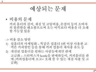 예상되는 문제
• 비용의 문제
커피 홀더의 길이, 재질 및 코팅비용, 손잡이 등이 소비자
의 불편함을 해소함으로써 오는 이익보다 비용을 더 초래
할 가능성 있음
-> 비용 감소 방안
1) 컵홀더의 마케팅화 – 똑같은 컵홀더 5번 이상 사용한 고
객은 커피할인 등을 통해 커피 컵홀더 재사용 유도 등
2) 개선된 컵홀더를 원하는 사람들에게만 판매
고급화 – 스타벅스가 bottle을 판매하듯이, 커피홀더를 판
매 (커피컵홀더에 로고+ 오래 쓸 수 있는 재질 사용 및 고
급화)
 