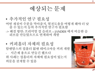 예상되는 문제
• 추가적인 연구 필요성
어떤 재질이 수분을 막아줄지, 열전도율을 어떻게 해야 더 낮
출 수 있는지 등의 추가적인 연구가 필요함
-> 해결 방안: 프리미엄 컵 슬리브 – JANDDI 에서 비슷한 슬
리브를 만들었으므로 연계하여 개발
• 커피홀더 자체의 필요성
탐앤탐스의 컵홀더 없앤 테이크아웃 커피 개발
- 시즌제 용으로 만들긴 했으나
위 사례는 컵홀더의 자체에 필요성이 있는지
의문을 갖게할 수 있음
 